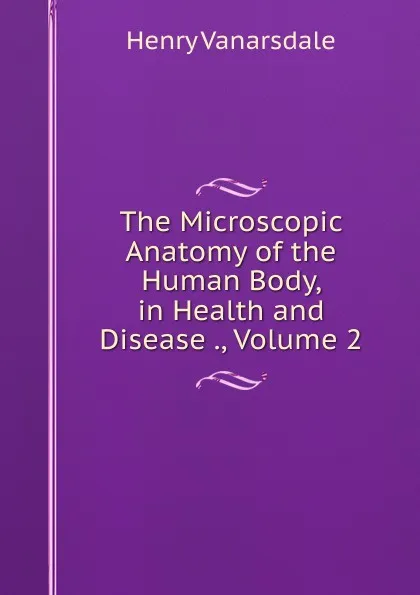 Обложка книги The Microscopic Anatomy of the Human Body, in Health and Disease ., Volume 2, Henry Vanarsdale