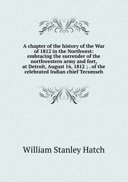 Обложка книги A chapter of the history of the War of 1812 in the Northwest: embracing the surrender of the northwestern army and fort, at Detroit, August 16, 1812 ; . of the celebrated Indian chief Tecumseh, William Stanley Hatch