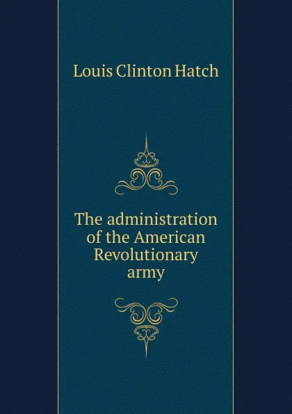 Обложка книги The administration of the American Revolutionary army, Louis Clinton Hatch