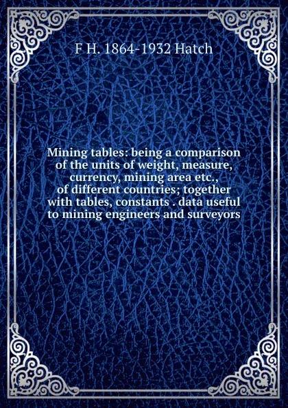 Обложка книги Mining tables: being a comparison of the units of weight, measure, currency, mining area etc., of different countries; together with tables, constants . data useful to mining engineers and surveyors, F H. 1864-1932 Hatch