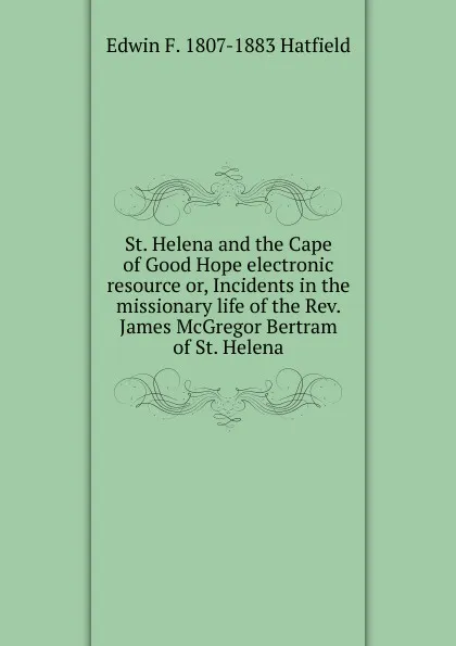Обложка книги St. Helena and the Cape of Good Hope electronic resource or, Incidents in the missionary life of the Rev. James McGregor Bertram of St. Helena, Edwin F. 1807-1883 Hatfield