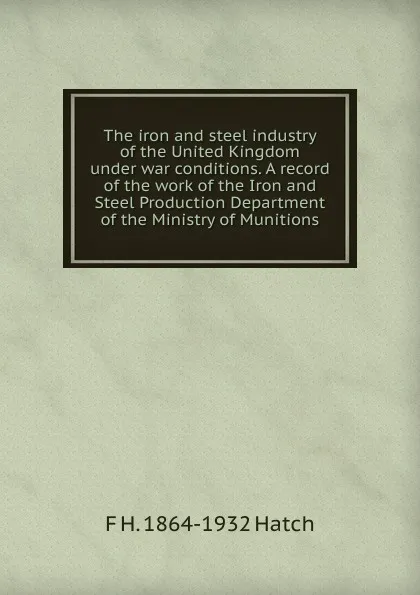 Обложка книги The iron and steel industry of the United Kingdom under war conditions. A record of the work of the Iron and Steel Production Department of the Ministry of Munitions, F H. 1864-1932 Hatch