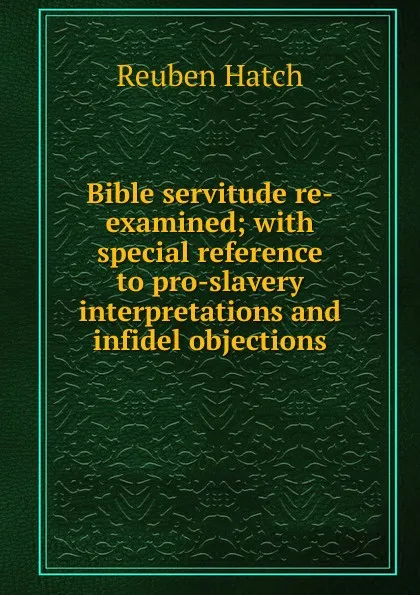 Обложка книги Bible servitude re-examined; with special reference to pro-slavery interpretations and infidel objections, Reuben Hatch