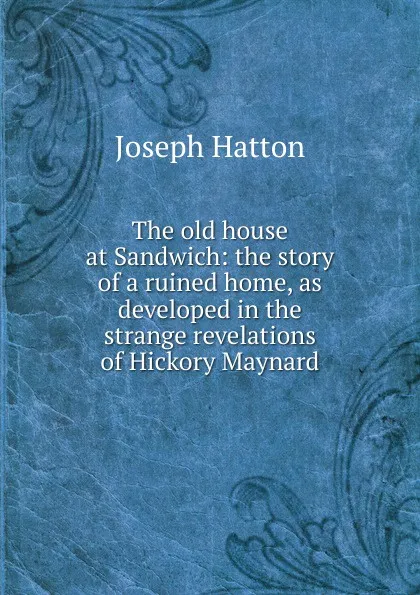 Обложка книги The old house at Sandwich: the story of a ruined home, as developed in the strange revelations of Hickory Maynard, Joseph Hatton