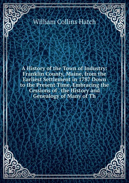 Обложка книги A History of the Town of Industry: Franklin County, Maine, from the Earliest Settlement in 1787 Down to the Present Time, Embracing the Cessions of . the History and Genealogy of Many of Th, William Collins Hatch