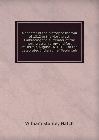 Обложка книги A chapter of the history of the War of 1812 in the Northwest. Embracing the surrender of the northwestern army and fort, at Detroit, August 16, 1812; . of the celebrated Indian chief Tecumseh, William Stanley Hatch