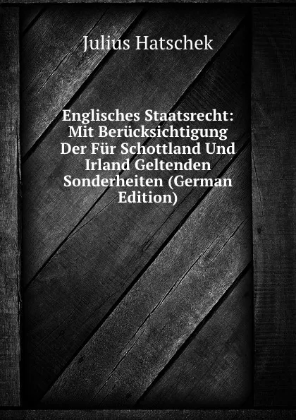 Обложка книги Englisches Staatsrecht: Mit Berucksichtigung Der Fur Schottland Und Irland Geltenden Sonderheiten (German Edition), Julius Hatschek