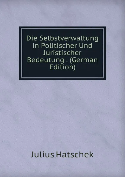 Обложка книги Die Selbstverwaltung in Politischer Und Juristischer Bedeutung . (German Edition), Julius Hatschek