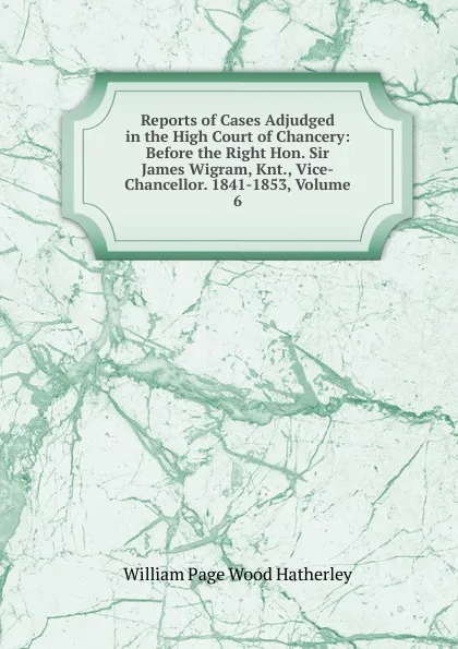 Обложка книги Reports of Cases Adjudged in the High Court of Chancery: Before the Right Hon. Sir James Wigram, Knt., Vice-Chancellor. 1841-1853, Volume 6, William Page Wood Hatherley