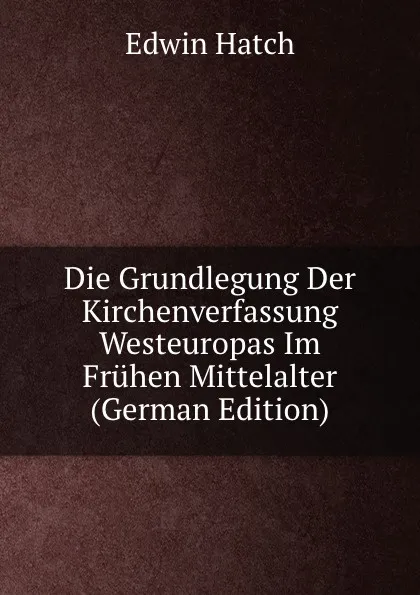 Обложка книги Die Grundlegung Der Kirchenverfassung Westeuropas Im Fruhen Mittelalter (German Edition), Edwin Hatch