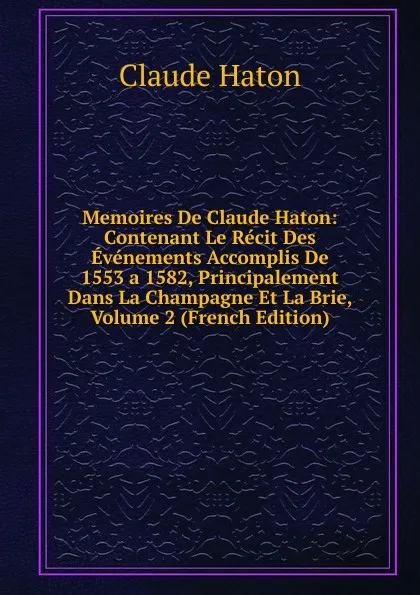 Обложка книги Memoires De Claude Haton: Contenant Le Recit Des Evenements Accomplis De 1553 a 1582, Principalement Dans La Champagne Et La Brie, Volume 2 (French Edition), Claude Haton