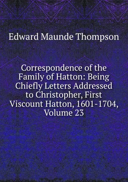 Обложка книги Correspondence of the Family of Hatton: Being Chiefly Letters Addressed to Christopher, First Viscount Hatton, 1601-1704, Volume 23, Edward Maunde Thompson