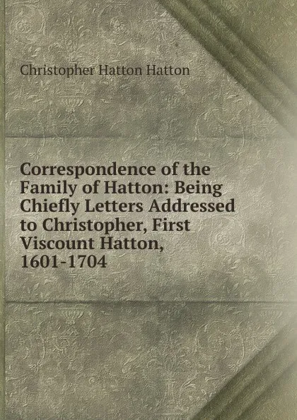 Обложка книги Correspondence of the Family of Hatton: Being Chiefly Letters Addressed to Christopher, First Viscount Hatton, 1601-1704, Christopher Hatton Hatton