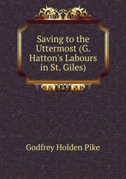 Обложка книги Saving to the Uttermost (G. Hatton.s Labours in St. Giles)., Godfrey Holden Pike