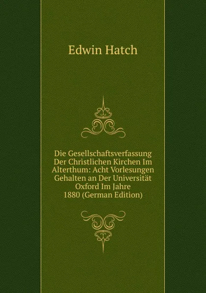 Обложка книги Die Gesellschaftsverfassung Der Christlichen Kirchen Im Alterthum: Acht Vorlesungen Gehalten an Der Universitat Oxford Im Jahre 1880 (German Edition), Edwin Hatch