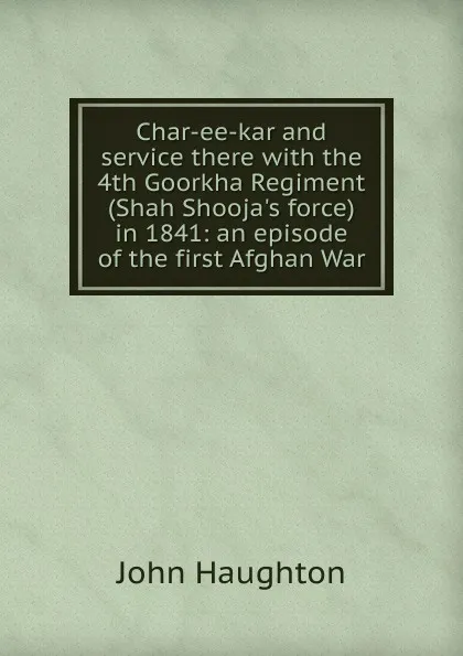 Обложка книги Char-ee-kar and service there with the 4th Goorkha Regiment (Shah Shooja.s force) in 1841: an episode of the first Afghan War, John Haughton