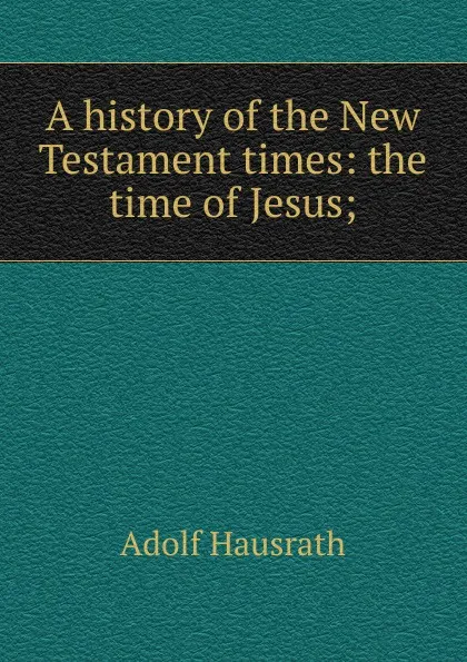 Обложка книги A history of the New Testament times: the time of Jesus;, Adolf Hausrath