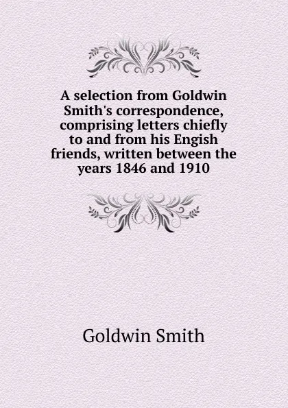 Обложка книги A selection from Goldwin Smith.s correspondence, comprising letters chiefly to and from his Engish friends, written between the years 1846 and 1910, Goldwin Smith