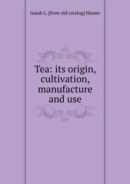 Обложка книги Tea: its origin, cultivation, manufacture and use, Isaiah L. [from old catalog] Hauser