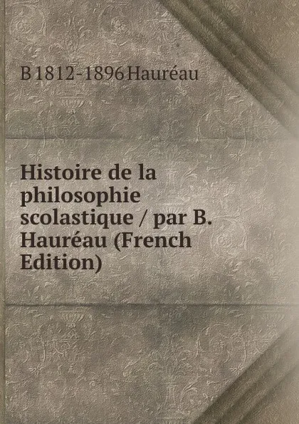 Обложка книги Histoire de la philosophie scolastique / par B. Haureau (French Edition), B 1812-1896 Hauréau