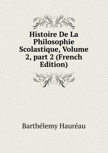 Обложка книги Histoire De La Philosophie Scolastique, Volume 2,.part 2 (French Edition), Barthélemy Hauréau