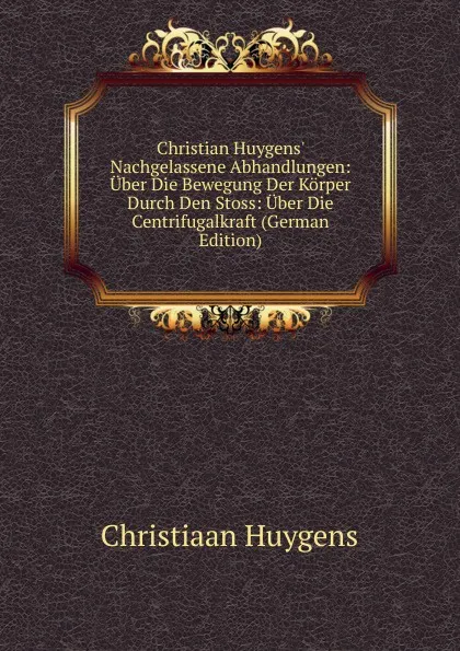 Обложка книги Christian Huygens. Nachgelassene Abhandlungen: Uber Die Bewegung Der Korper Durch Den Stoss: Uber Die Centrifugalkraft (German Edition), Christiaan Huygens