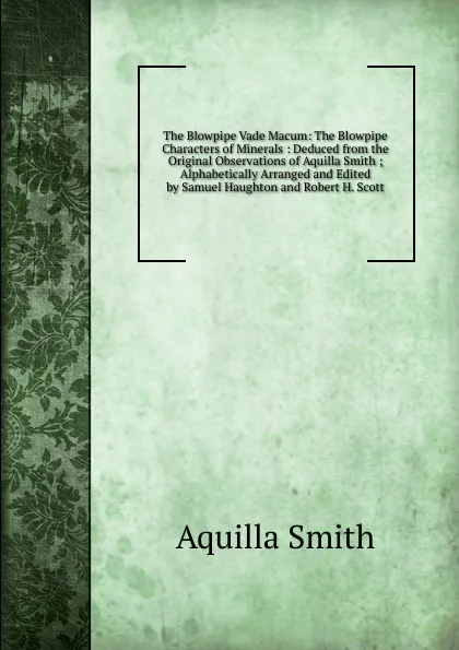 Обложка книги The Blowpipe Vade Macum: The Blowpipe Characters of Minerals : Deduced from the Original Observations of Aquilla Smith ; Alphabetically Arranged and Edited by Samuel Haughton and Robert H. Scott, Aquilla Smith