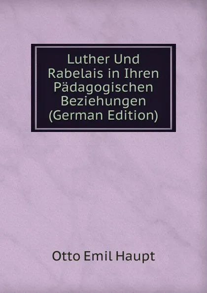 Обложка книги Luther Und Rabelais in Ihren Padagogischen Beziehungen (German Edition), Otto Emil Haupt