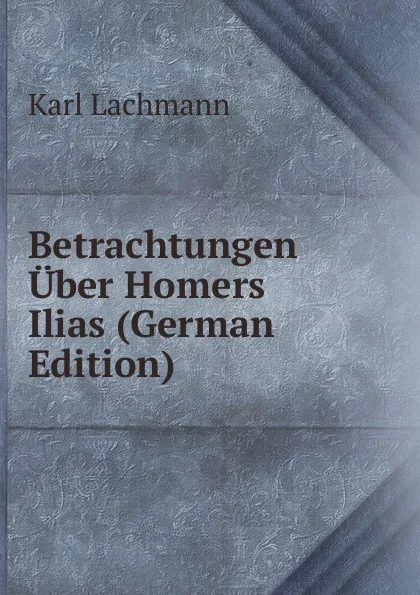 Обложка книги Betrachtungen Uber Homers Ilias (German Edition), Karl Lachmann