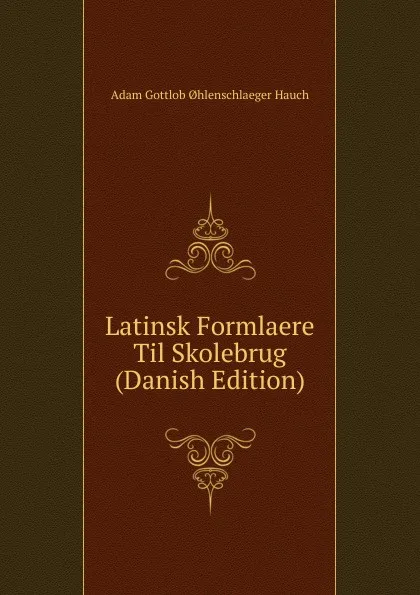 Обложка книги Latinsk Formlaere Til Skolebrug (Danish Edition), Adam Gottlob Oehlenschläger Hauch