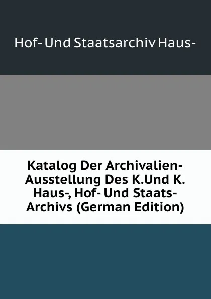 Обложка книги Katalog Der Archivalien-Ausstellung Des K.Und K.Haus-, Hof- Und Staats-Archivs (German Edition), Hof- Und Staatsarchiv Haus-