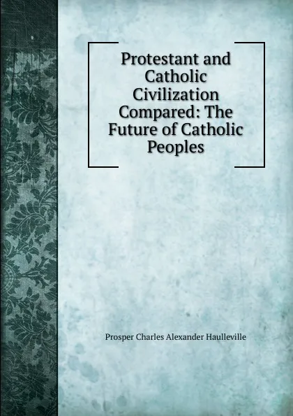 Обложка книги Protestant and Catholic Civilization Compared: The Future of Catholic Peoples, Prosper Charles Alexander Haulleville