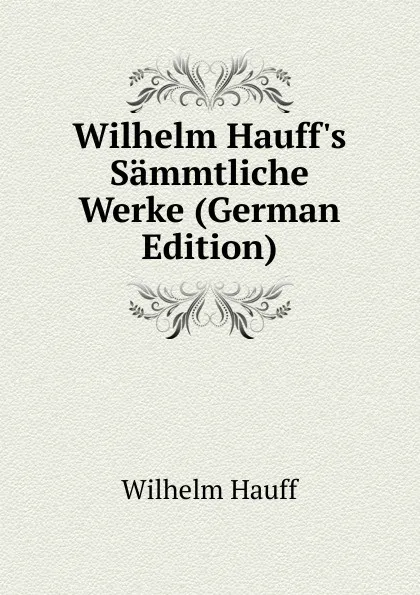 Обложка книги Wilhelm Hauff.s Sammtliche Werke (German Edition), Wilhelm Hauff