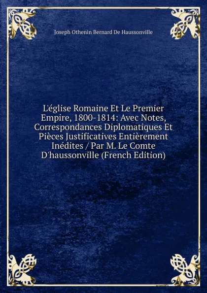 Обложка книги L.eglise Romaine Et Le Premier Empire, 1800-1814: Avec Notes, Correspondances Diplomatiques Et Pieces Justificatives Entierement Inedites / Par M. Le Comte D.haussonville (French Edition), Joseph Othenin Bernard De Haussonville