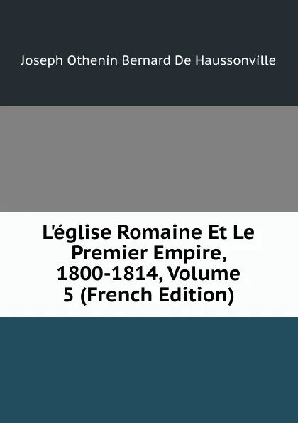 Обложка книги L.eglise Romaine Et Le Premier Empire, 1800-1814, Volume 5 (French Edition), Joseph Othenin Bernard De Haussonville