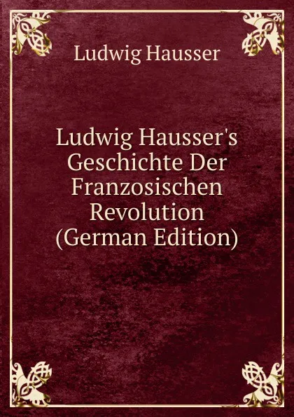 Обложка книги Ludwig Hausser.s Geschichte Der Franzosischen Revolution (German Edition), Ludwig Häusser