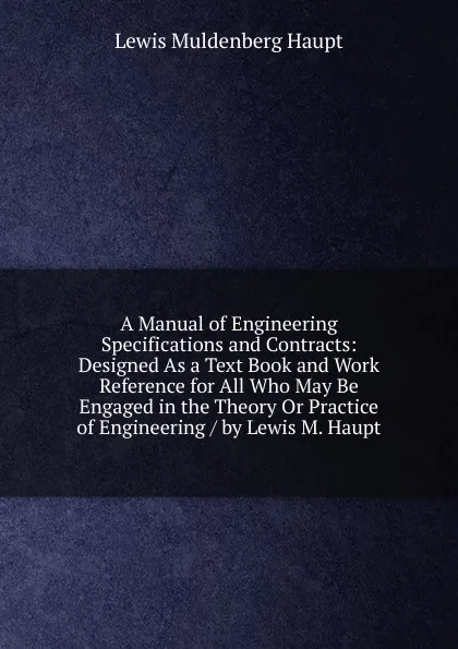 Обложка книги A Manual of Engineering Specifications and Contracts: Designed As a Text Book and Work Reference for All Who May Be Engaged in the Theory Or Practice of Engineering / by Lewis M. Haupt, Lewis Muldenberg Haupt