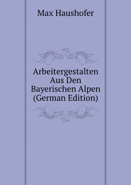 Обложка книги Arbeitergestalten Aus Den Bayerischen Alpen (German Edition), Max Haushofer