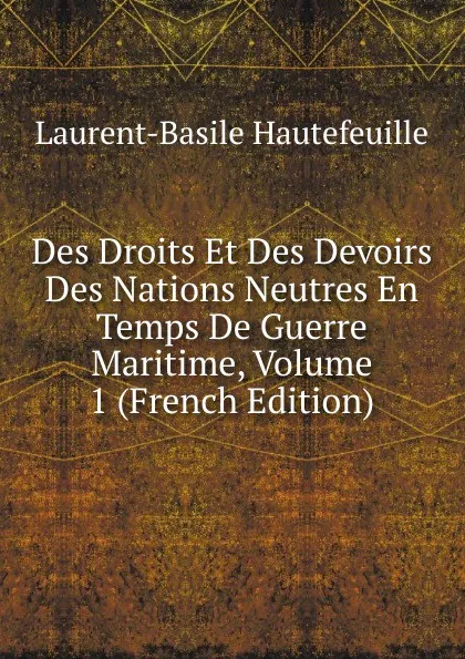 Обложка книги Des Droits Et Des Devoirs Des Nations Neutres En Temps De Guerre Maritime, Volume 1 (French Edition), Laurent-Basile Hautefeuille