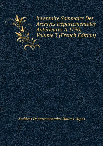 Обложка книги Inventaire Sommaire Des Archives Departementales Anterieures A 1790, Volume 3 (French Edition), Archives Départementales Hautes-Alpes