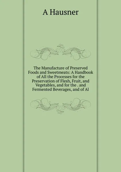 Обложка книги The Manufacture of Preserved Foods and Sweetmeats: A Handbook of All the Processes for the Preservation of Flesh, Fruit, and Vegetables, and for the . and Fermented Beverages, and of Al, A Hausner