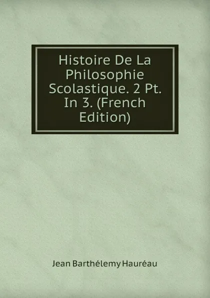 Обложка книги Histoire De La Philosophie Scolastique. 2 Pt. In 3. (French Edition), Jean Barthélemy Hauréau