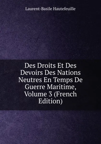 Обложка книги Des Droits Et Des Devoirs Des Nations Neutres En Temps De Guerre Maritime, Volume 3 (French Edition), Laurent-Basile Hautefeuille