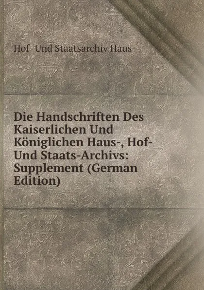 Обложка книги Die Handschriften Des Kaiserlichen Und Koniglichen Haus-, Hof- Und Staats-Archivs: Supplement (German Edition), Hof- Und Staatsarchiv Haus-