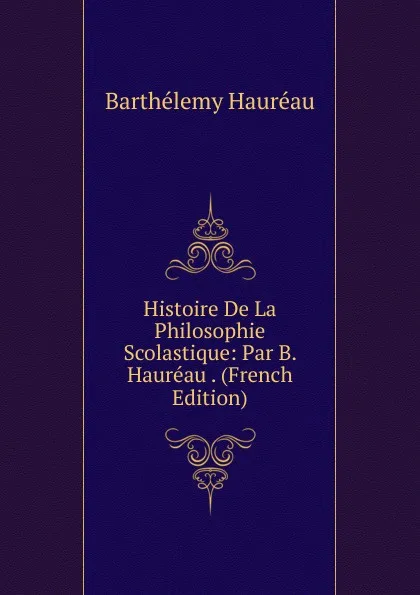 Обложка книги Histoire De La Philosophie Scolastique: Par B. Haureau . (French Edition), Barthélemy Hauréau