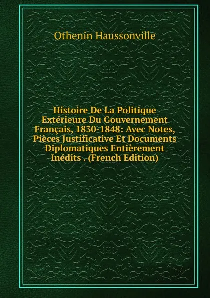 Обложка книги Histoire De La Politique Exterieure Du Gouvernement Francais, 1830-1848: Avec Notes, Pieces Justificative Et Documents Diplomatiques Entierement Inedits . (French Edition), Othenin Haussonville