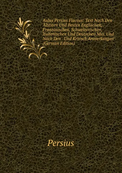 Обложка книги Aulus Persius Flaccus: Text Nach Den Altesten Und Besten Englischen, Franzosischen, Schweizerischen, Italienischen Und Deutschen Mss. Und Nach Den . Und Kritisch Anmerkungen (German Edition), Persius