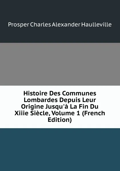 Обложка книги Histoire Des Communes Lombardes Depuis Leur Origine Jusqu.a La Fin Du Xiiie Siecle, Volume 1 (French Edition), Prosper Charles Alexander Haulleville