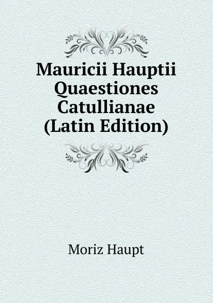 Обложка книги Mauricii Hauptii Quaestiones Catullianae (Latin Edition), Moriz Haupt