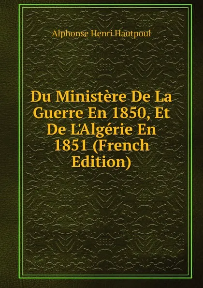 Обложка книги Du Ministere De La Guerre En 1850, Et De L.Algerie En 1851 (French Edition), Alphonse Henri Hautpoul